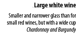 Large white wine Smaller and narrower glass than for small red wines, but with a wide cup Chardonnay and Burgundy 